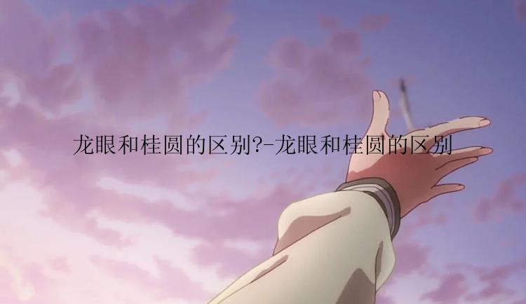 龙眼和桂圆的区别?-龙眼和桂圆的区别
