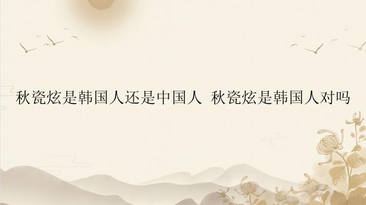 秋瓷炫是韩国人还是中国人 秋瓷炫是韩国人对吗