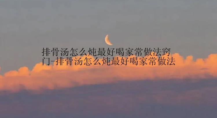 排骨汤怎么炖最好喝家常做法窍门-排骨汤怎么炖最好喝家常做法