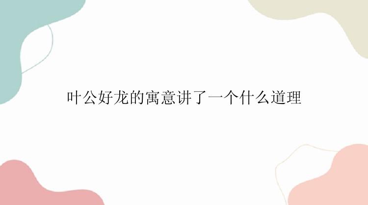 叶公好龙的寓意讲了一个什么道理