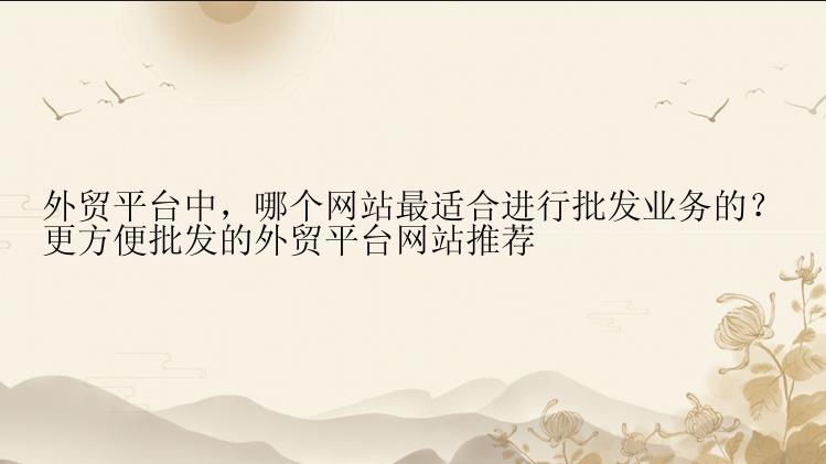 外贸平台中，哪个网站最适合进行批发业务的？
更方便批发的外贸平台网站推荐