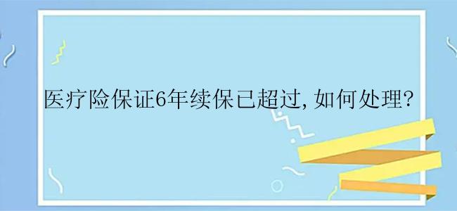 医疗险保证6年续保已超过,如何处理?