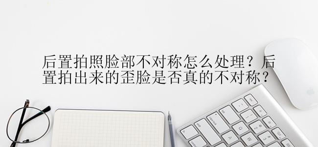 后置拍照脸部不对称怎么处理？后置拍出来的歪脸是否真的不对称？