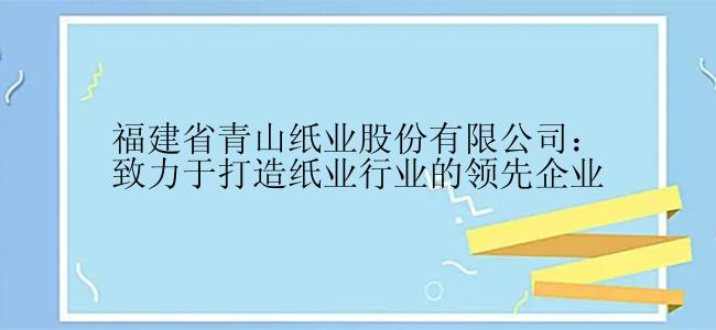 福建省青山纸业股份有限公司：致力于打造纸业行业的领先企业
