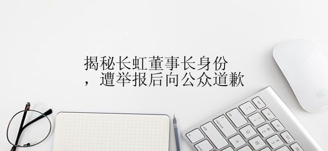 揭秘长虹董事长身份，遭举报后向公众道歉