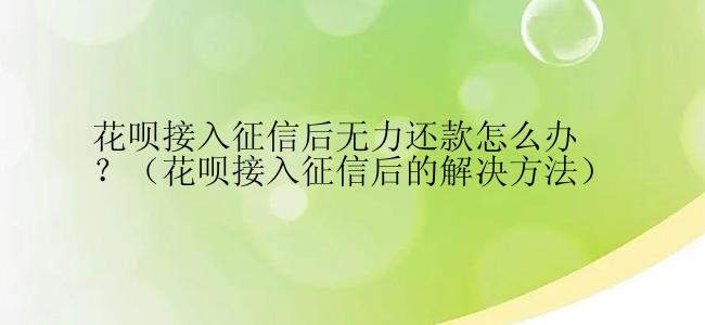 花呗接入征信后无力还款怎么办？（花呗接入征信后的解决方法）