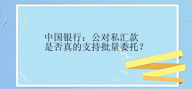 中国银行：公对私汇款是否真的支持批量委托？