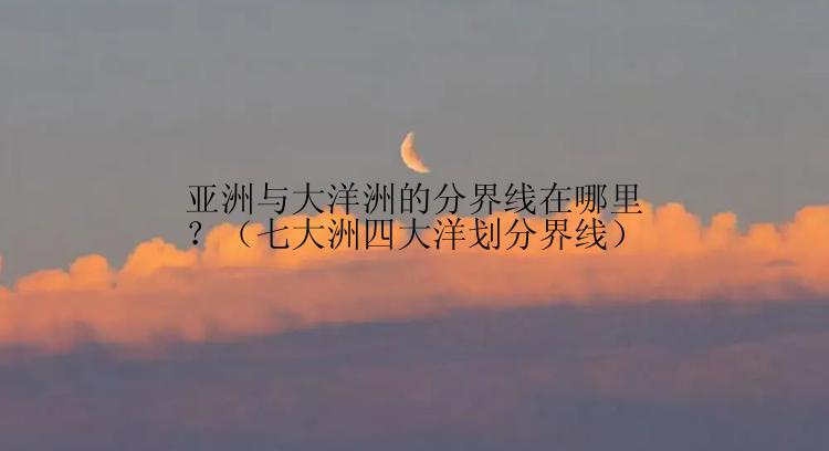 亚洲与大洋洲的分界线在哪里？（七大洲四大洋划分界线）