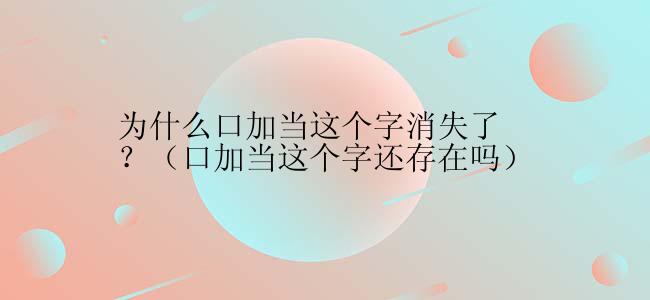 为什么口加当这个字消失了？（口加当这个字还存在吗）