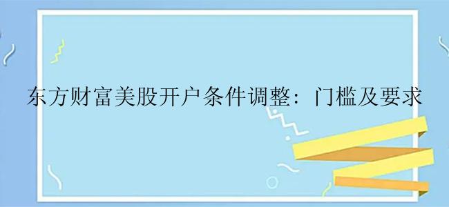 东方财富美股开户条件调整: 门槛及要求