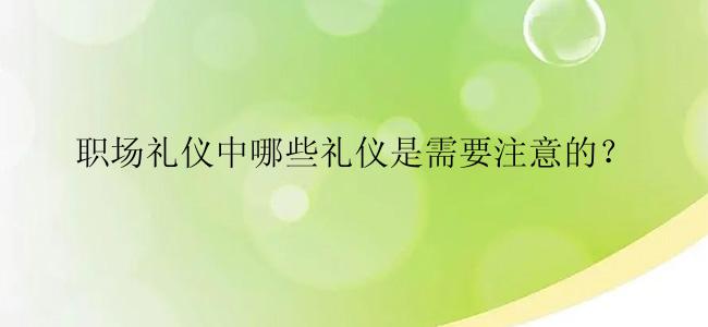 职场礼仪中哪些礼仪是需要注意的？