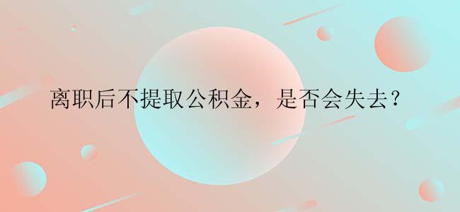 离职后不提取公积金，是否会失去？