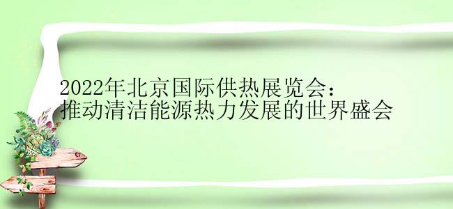 2022年北京国际供热展览会：推动清洁能源热力发展的世界盛会