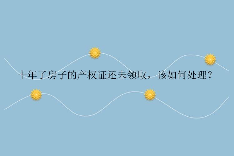 十年了房子的产权证还未领取，该如何处理？