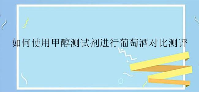 如何使用甲醇测试剂进行葡萄酒对比测评