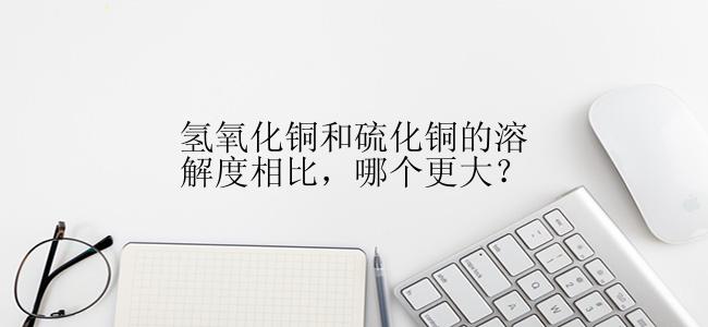 氢氧化铜和硫化铜的溶解度相比，哪个更大？
