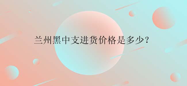 兰州黑中支进货价格是多少？