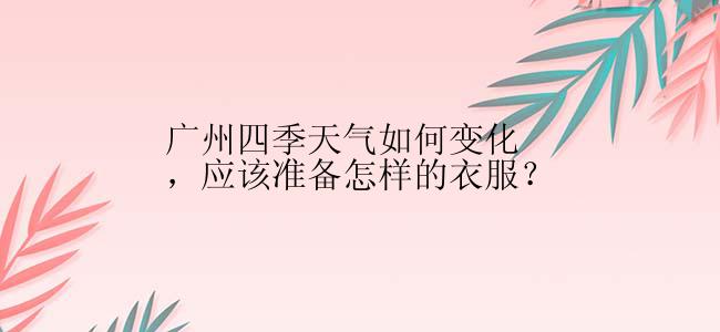 广州四季天气如何变化，应该准备怎样的衣服？