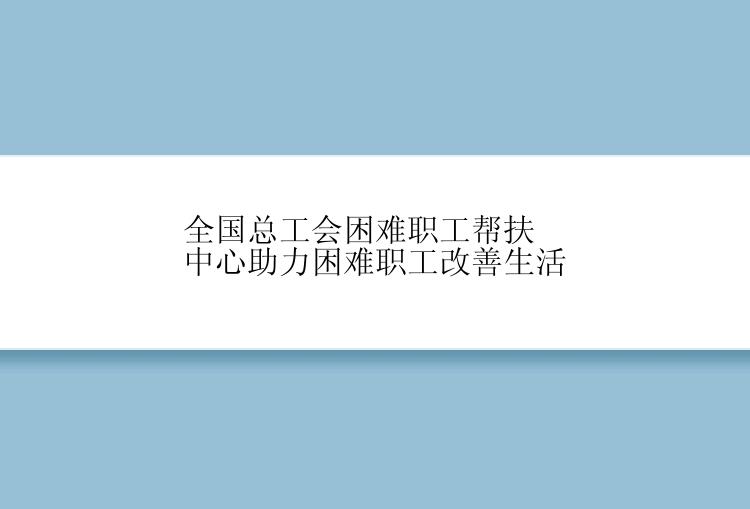 全国总工会困难职工帮扶中心助力困难职工改善生活