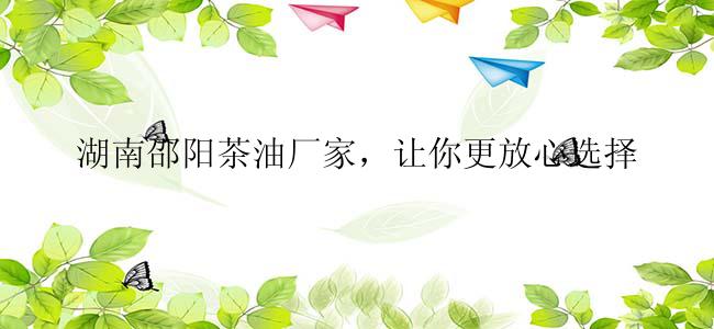 湖南邵阳茶油厂家，让你更放心选择