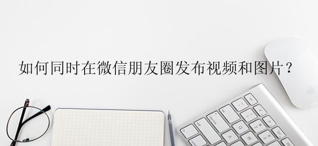如何同时在微信朋友圈发布视频和图片？