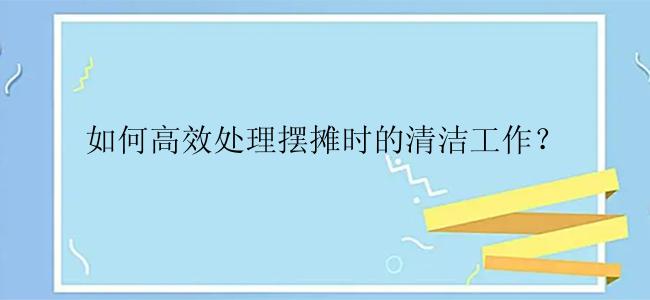 如何高效处理摆摊时的清洁工作？