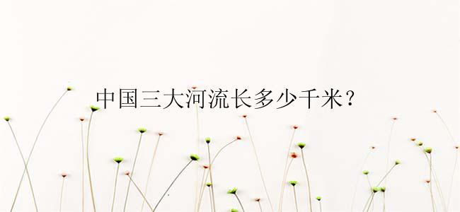 中国三大河流长多少千米？