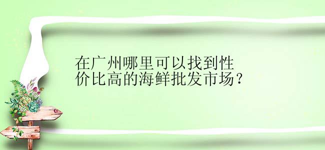 在广州哪里可以找到性价比高的海鲜批发市场？