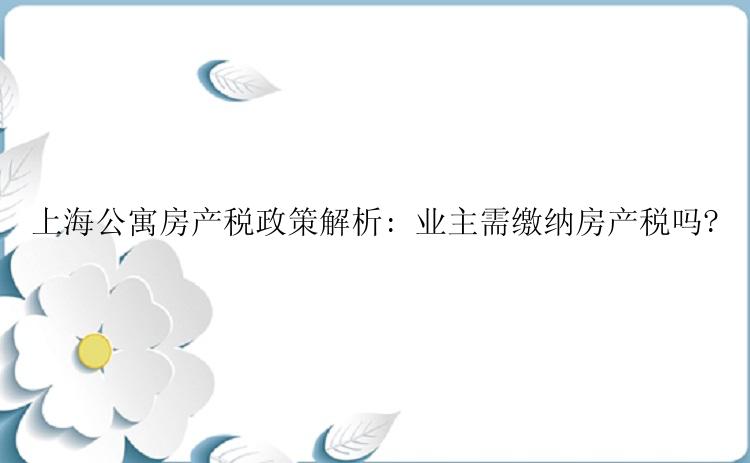上海公寓房产税政策解析: 业主需缴纳房产税吗?