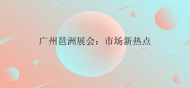广州琶洲展会：市场新热点