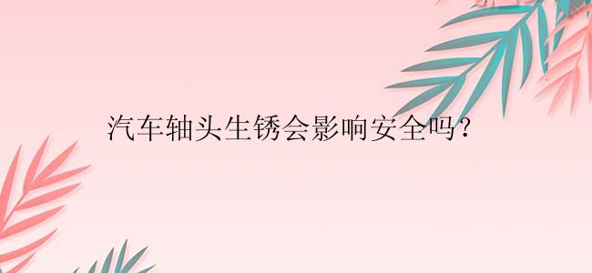 汽车轴头生锈会影响安全吗？