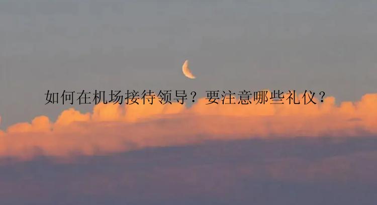如何在机场接待领导？要注意哪些礼仪？