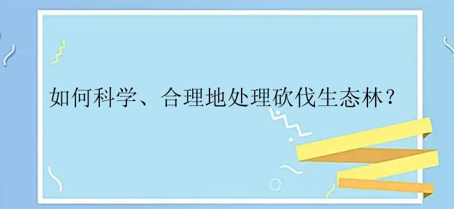 如何科学、合理地处理砍伐生态林？