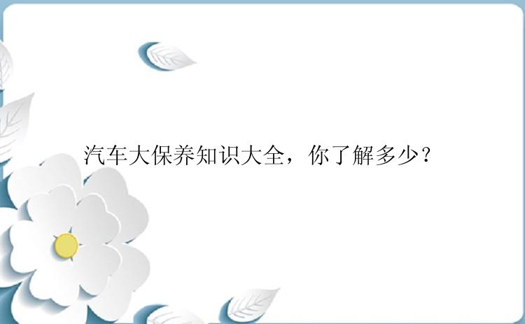 汽车大保养知识大全，你了解多少？