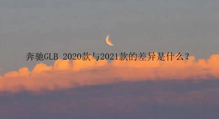 奔驰GLB 2020款与2021款的差异是什么？