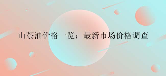 山茶油价格一览：最新市场价格调查