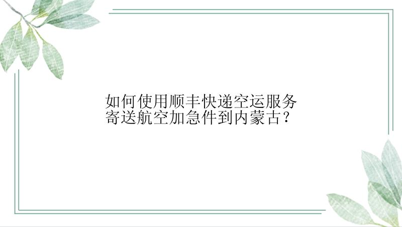 如何使用顺丰快递空运服务寄送航空加急件到内蒙古？