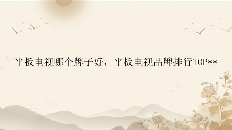 平板电视哪个牌子好，平板电视品牌排行TOP**