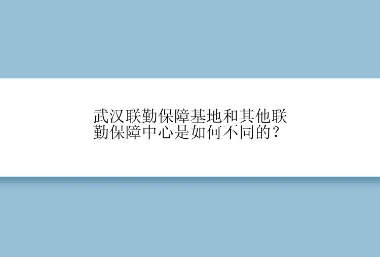 武汉联勤保障基地和其他联勤保障中心是如何不同的？