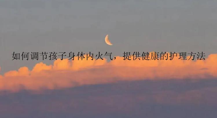 如何调节孩子身体内火气，提供健康的护理方法