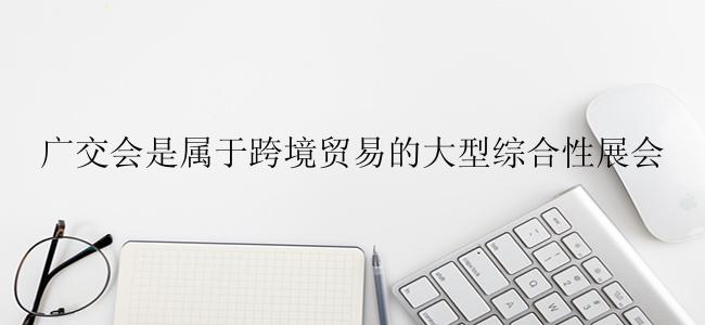 广交会是属于跨境贸易的大型综合性展会