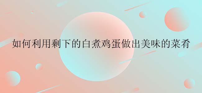 如何利用剩下的白煮鸡蛋做出美味的菜肴