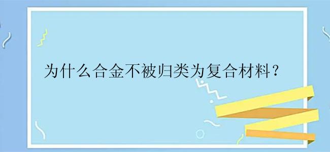 为什么合金不被归类为复合材料？