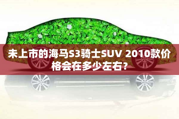 未上市的海马S3骑士SUV 2010款价格会在多少左右？