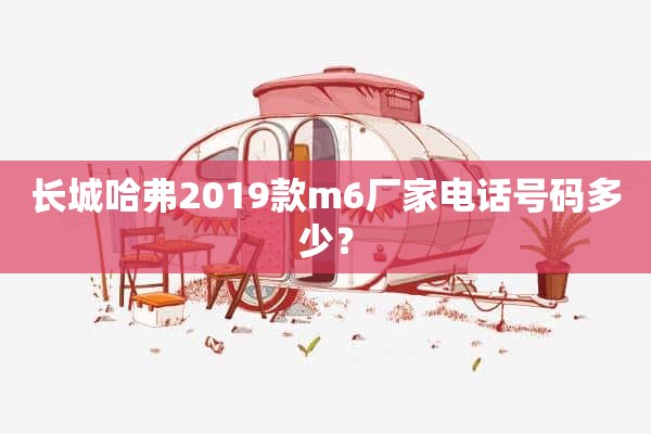 长城哈弗2019款m6厂家电话号码多少？