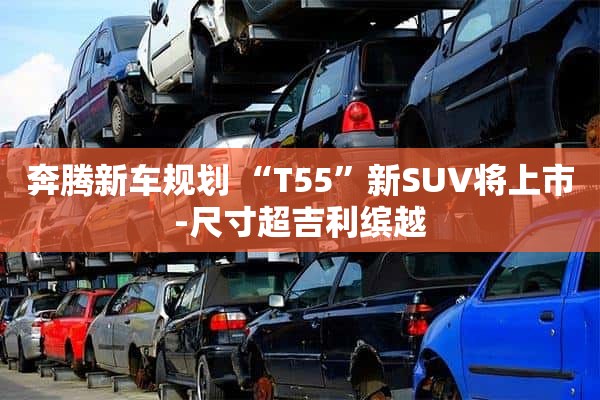 奔腾新车规划 “T55”新SUV将上市-尺寸超吉利缤越