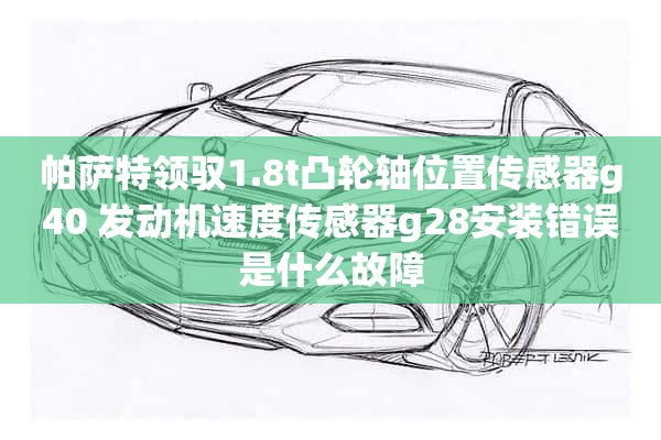 帕萨特领驭1.8t凸轮轴位置传感器g40 发动机速度传感器g28安装错误是什么故障