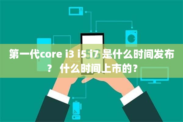 第一代core i3 i5 i7 是什么时间发布？ 什么时间上市的？