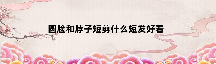 圆脸和脖子短剪什么短发好看