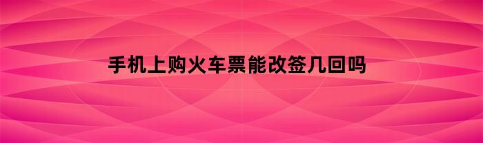 手机上购火车票能改签几回吗